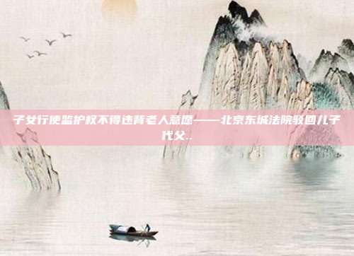 子女行使监护权不得违背老人意愿——北京东城法院驳回儿子代父..