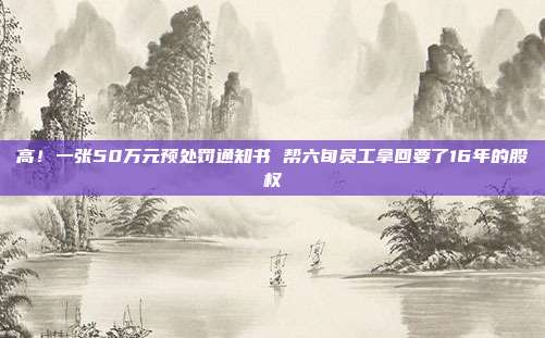 高！一张50万元预处罚通知书 帮六旬员工拿回要了16年的股权
